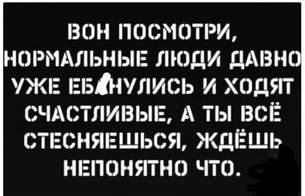 БОН ПОСМОТРИ НОРМАЛЬНЫЕ ЛЮДИ ДАВН УЖЕ ЕБНУЛИСЬ И ХОДЯТ СЧАСТЛИВЫЕ А ТЫ ВСЁ СТЕСНЯЕШЬСЯ ЖДЁШЬ НЕГЮНУГГНО ЧТО