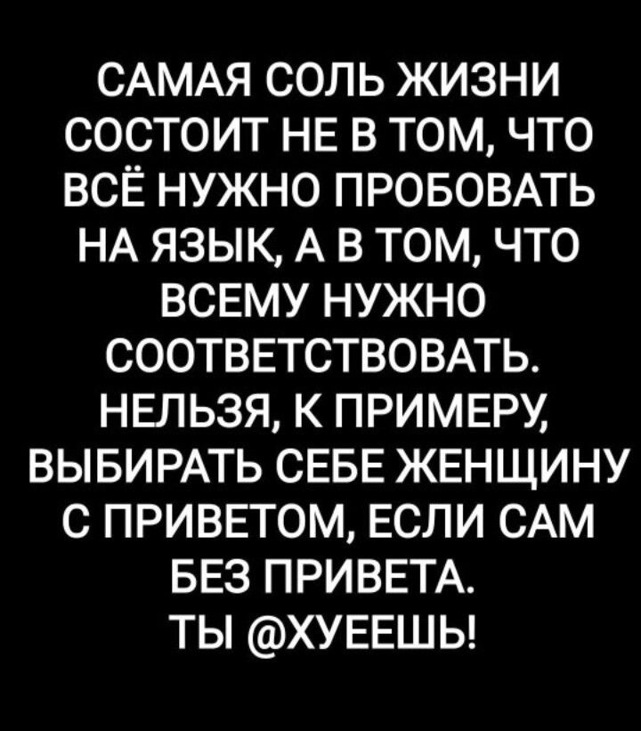 САМАЯ СОЛЬ ЖИЗНИ СОСТОИТ НЕ В ТОМ ЧТО ВСЁ НУЖНО ПРОБОВАТЬ НА ЯЗЫК А В ТОМ ЧТО ВСЕМУ НУЖНО СООТВЕТСТВОВАТЬ НЕЛЬЗЯ К ПРИМЕРУ ВЫБИРАТЬ СЕБЕ ЖЕНЩИНУ С ПРИВЕТОМ ЕСЛИ САМ БЕЗ ПРИВЕТА ТЫ ХУЕЕШЬ