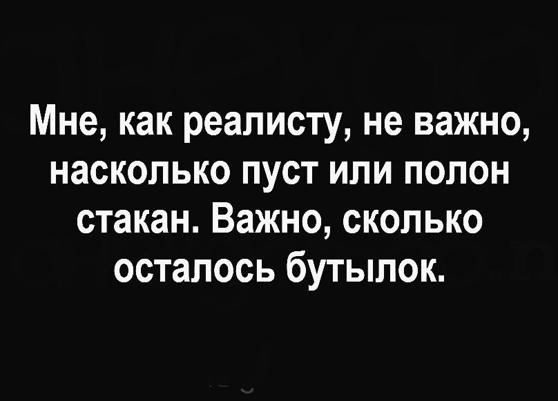 Мне как реалисту не важно насколько пуст или полон стакан Важно сколько осталось бутылок