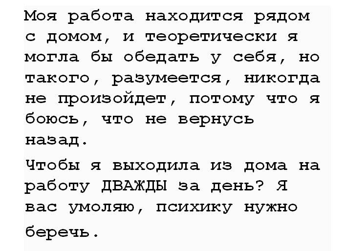 Моя работа находится рядом с домом и теоретически я могла бы обедать у себя но такого разумеется ъшкогда не произойдет потому что я боюсь что не вернусь назадт Чтобы я выходила из дома на работу дБАЖдЫ за день Я вас умоляя психику нужно беречь