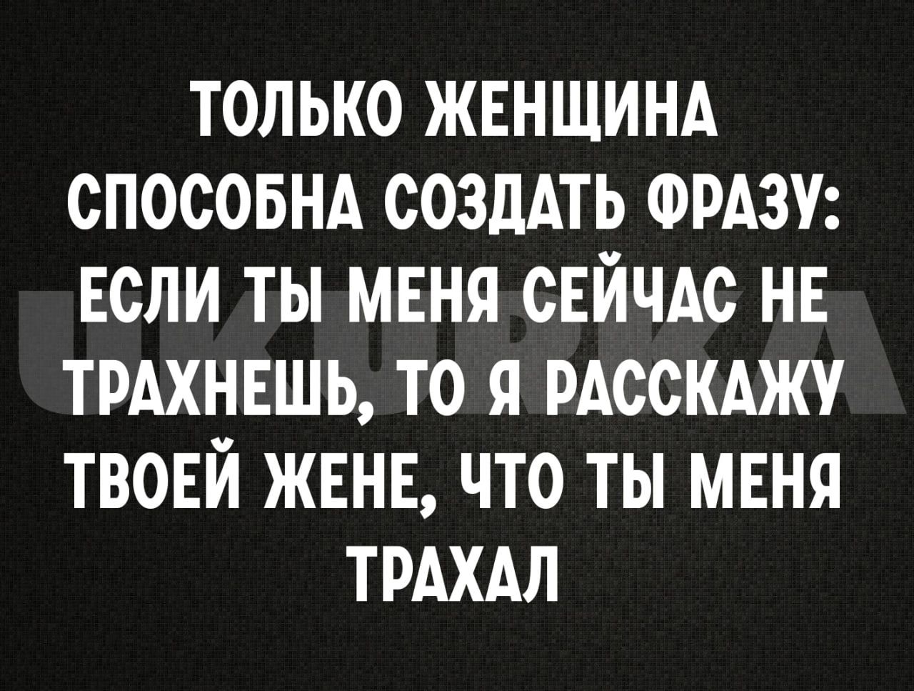 ТОЛЬКО ЖЕНЩИНА СПОСОБНА СОЗДАТЬ ФРАЗУ ЕСЛИ ТЫ МЕНЯ СЕЙЧАС НЕ ТРАХНЕШЬ ТО Я РАССКАЖУ ТВОЕЙ ЖЕНЕ ЧТО ты МЕНЯ ТРАХАЛ
