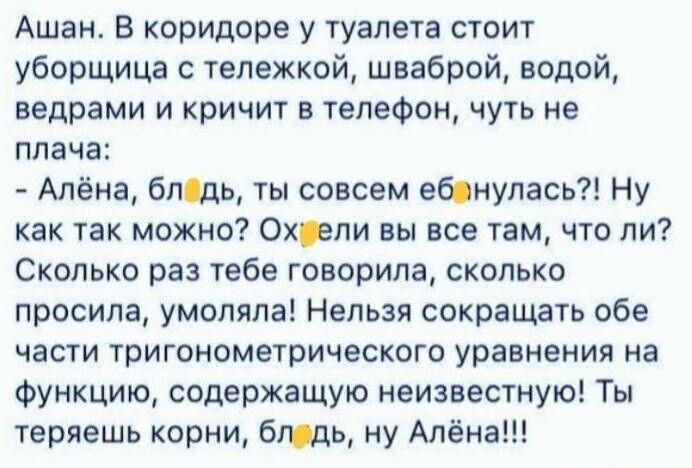 Ашан В коридоре у туалета стоит уборщица с тележкой шваброй водой ведрами и кричит в телефон чуть не плача Алёна блщь ты совсем ебонулась Ну как так можно Охрпи вы все там что ли Сколько раз тебе говорила сколько просила умоляла Нельзя сокращать обе ЧЕСТИ тригонометрического уравнения на Функцию содержащую неизвестную Ты теряешь корни бюдь ну Алёна