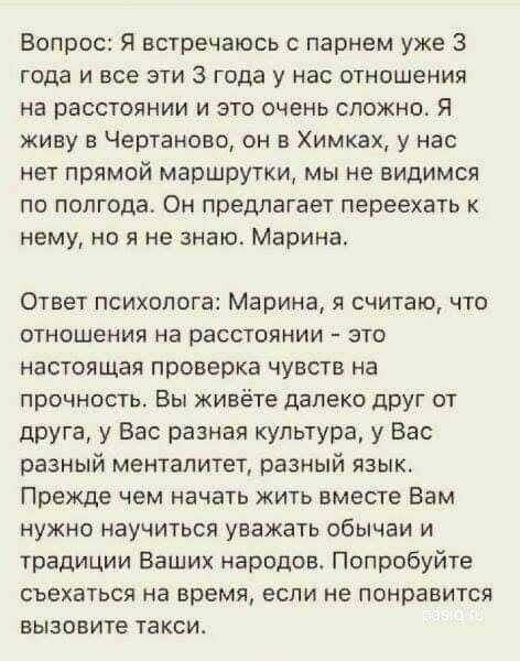 Вопрос Я встречаюсь с парнем уже 3 года и все эти 3 года у нас отнпшения на расстоянии и это очень сложно Я живу в Чертаново он в Химках у нас нет прямой маршрутки мы не видимся по полгодат Он предлагает переехать нему но я не знаю Марина Ответ психолога Марина я считаю что отношения на расстоянии это настоящая проверка чувств на прочность Вы живёте далеко друг от друга у Вас разная культура у Вас