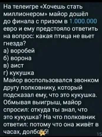 На телеигре Хочешь стать миллионером майор дошёл до финала с призом 5 1000000 евро и ему предстояло ответить на вопрос какая птица не вьет гнезда а воробей ворона 8 аист г кукушка Майор воспользовался звонком другу полковнику который подсказал ему что это кукушка обмывая выигрыш майор спросил откуда ты знал что это кукушка На что полковник ответил потому что она живёт в часахдопбф