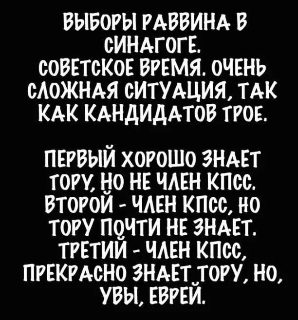 ВЫБОРЫ РАВВИНА В СИНАГОГЕ СОВЕТСКОЕ ВРЕМЯ ОЧЕНЬ САОЖНАЯ СИТУАЦИЯ ТАК КАК КАНДИДАТОВ ТРОЕ ПЕРВЫИ ХОРОШО ЗНАЕТ ТОРУ НО НЕ ЧАЕН КПСС ВТОРОИ ЧАЕН КПСС НО ТОРУ ПОЧТИ НЕ ЗНАЕТ ТРЕТИИ ЧАЕН КПСС ПРЕКРАСНО ЗНАЕТ ТОРУ НО УВЫ ЕВРЕЙ