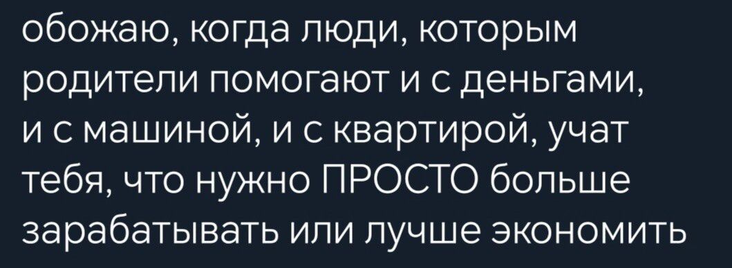 обожаю когда люди которым родители помогают и сденьгами и с машиной и с квартирой учат тебя что нужно ПРОСТО больше зарабатывать или лучше экономить