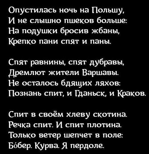 Опустилась ночь на Польшу И не слышно пшеков больше На подушки бросив жбаны Крепко пани спят и паны Спят равнины спят дубравы Дремлют жители Варшавы Не осталось бдящих ляхов Познань спит и Гданьск и Краков Спит в своём хлеву скотина Речка спит И спит плотина Только ветер шепчет в поле Бббер Курва Я пердоле