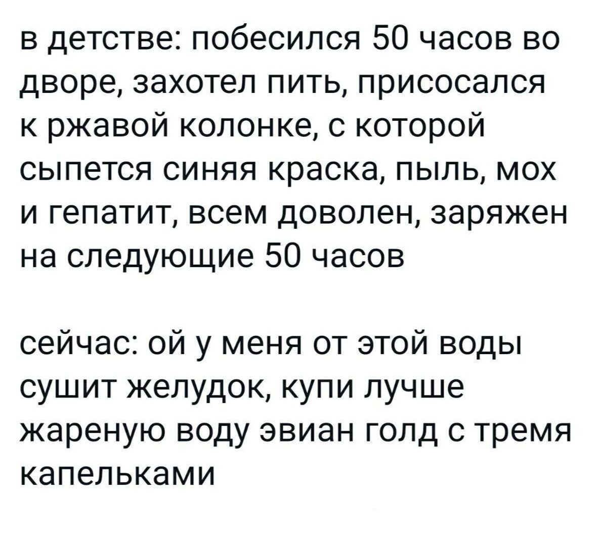 в детстве побесился 50 часов во дворе захотел пить присосался к ржавой колонке с которой сыпется синяя краска пыль мох и гепатит всем доволен заряжен на следующие 50 часов сейчас ой у меня от этой воды сушит желудок купи лучше жареную воду эвиан голд с тремя капельками