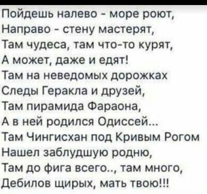 _ Пойдешь налево море роют Направо стену мастерят Там чудеса там что то курят А может даже и едят Там на неведомых дорожках Следы Геракла и друзей Там пирамида Фараона А в ней родился Одиссей Там Чингисхан под Кривым Рогом Нашел заблудшую родню Там до фига всего там много дебилов щирых мать твою