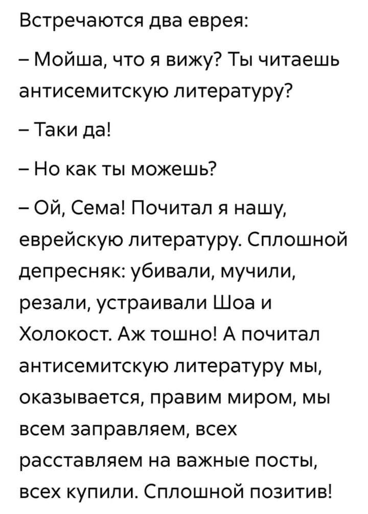 Встречаются два еврея Мойша что я вижу Ты читаешь антисемитскую литературу Таки да Но как ты можешь Ой Сема Почитал я нашу еврейскую литературу Сплошной депресняк убивали мучили резали устраивали Шоа и Холокост Аж тошно А почитал антисемитскую литературу мы оказывается правим миром мы всем заправляем всех расставляем на важные посты всех купили Сплошной позитив