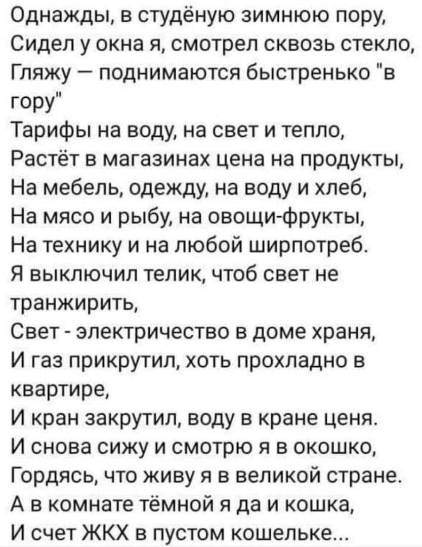 Однажды в студеную зимнюю пору Сидел у окна я смотрел сквозь стекло Гляжу поднимаются быстренько в гору Тарифы на воду на свет и тепло Растёт в магазинах цена на продукты На мебель одежду на воду и хлеб На мясо и рыбу на овощифрукты На технику и на любой ширпотреб Я выключил телик чтоб свет не транжирить Свет электричество в доме храня И газ прикрутил хоть прохладно в квартире И кран закрутил воду