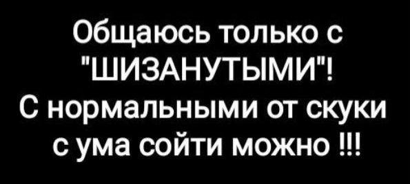 общаюсь только с ШИЗАНУТЫМИ С нормальными от скуки с ума сойти можно