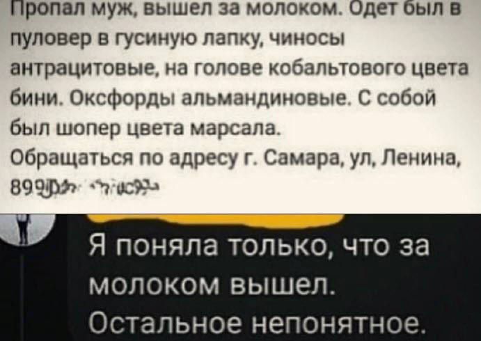 Пропал муж вышел за молоком Одет Был пуловер в гусииую папку чиносы внтрацитовые на голове кобапьювого цвета бини Оксфорды апьмацдиновые С собой был шопер цвета марсапа Обращаться по адресу г Самара ул Ленина 89 пдд Я поняла только что за молоком вышел Остальное непонятн