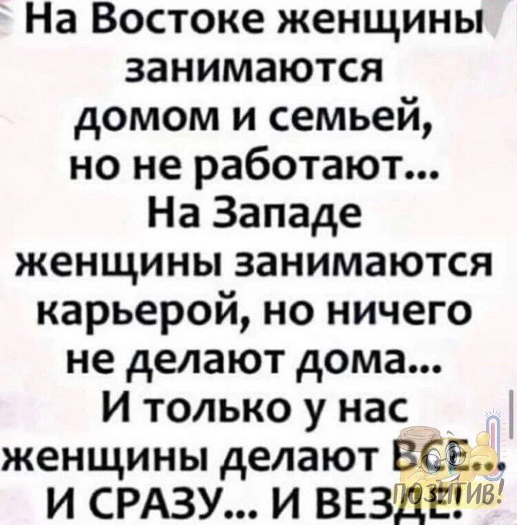 На Востоке женщины занимаются домом и семьей но не работают На Западе женщины занимаются карьерой но ничего не делают дома И только у нас женщины делают ВСЕ И СРАЗУ И ВЕЗЩЁЁИВ