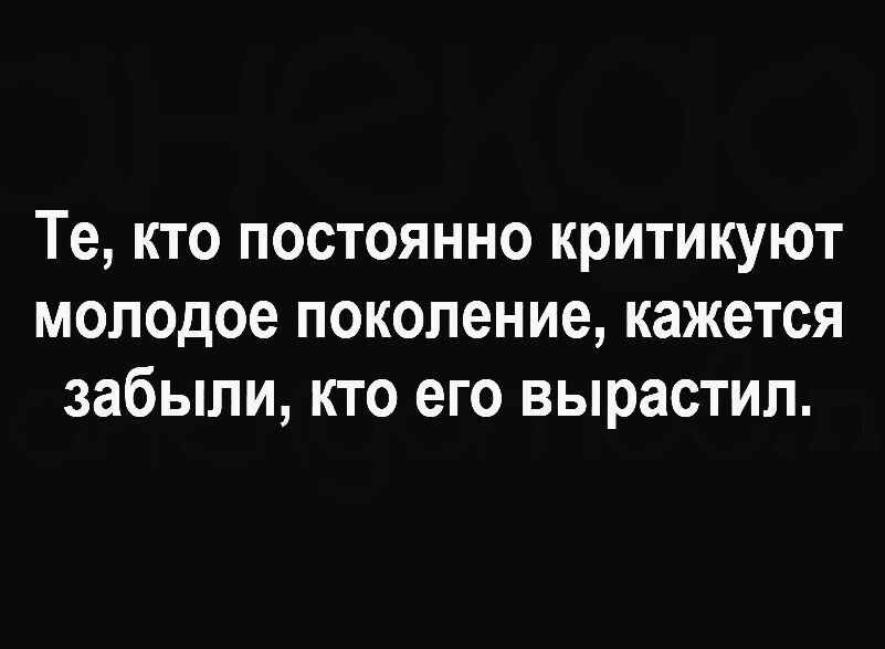 Те кто постоянно критикуют молодое поколение кажется забыли кто его вырастил