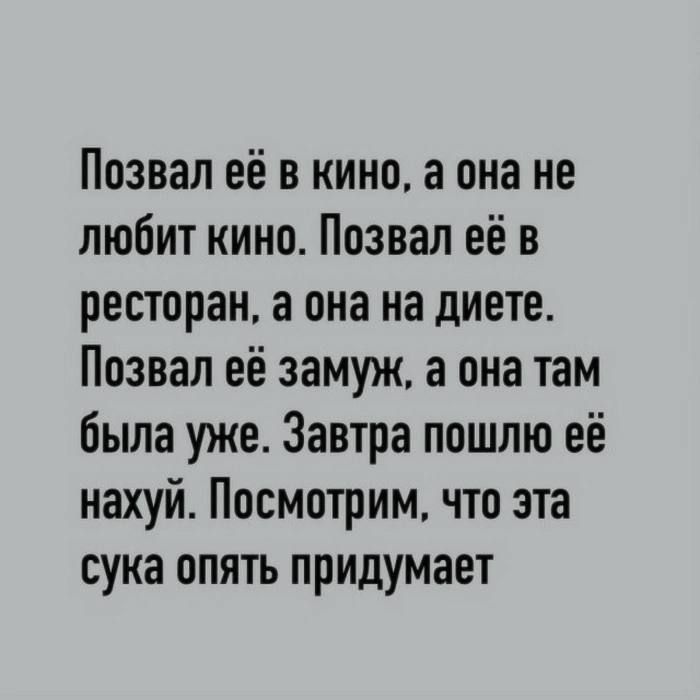 Ппзвал её в кино а она не любит кино Ппзвал её в ресторан а она на диете Позвал её замуж а она там была уже Завтра пошлю её нахуй Посмотрим что эта сука опять придумает