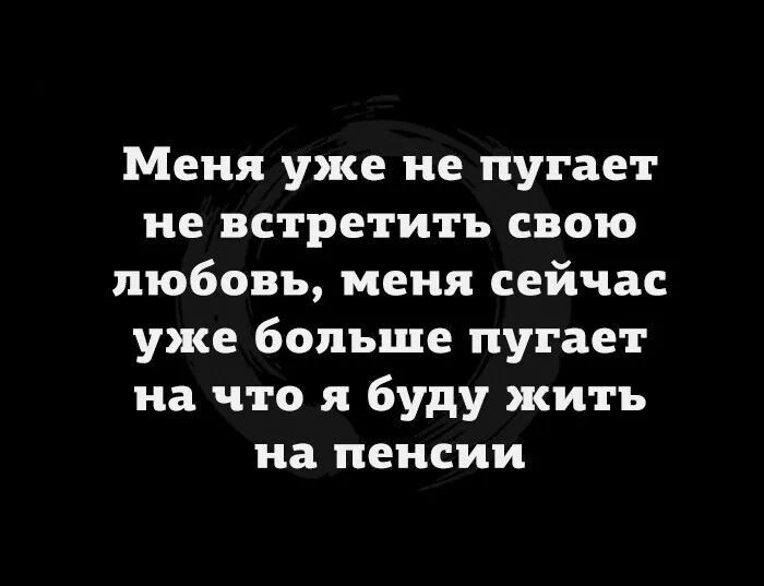 Меня уже не пугает не встретить свою любовь меня сейчас уже больше пугает на что я буду жить на пенсии