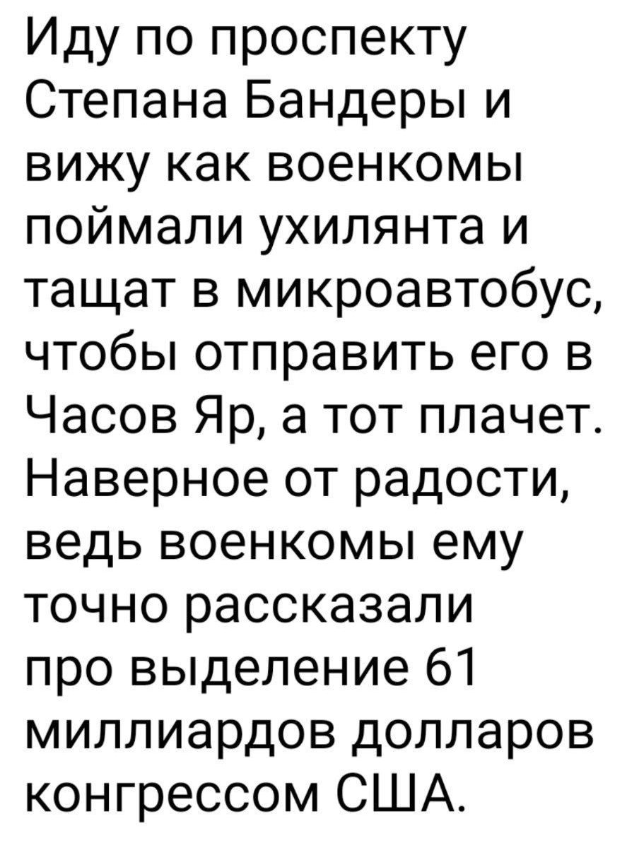 Иду по проспекту Степана Бандеры и вижу как военкомы поймали ухилянта и тащат в микроавтобус чтобы отправить его в Часов Яр а тот плачет Наверное от радости ведь военкомы ему точно рассказали про выделение 61 миллиардов долларов конгрессом США