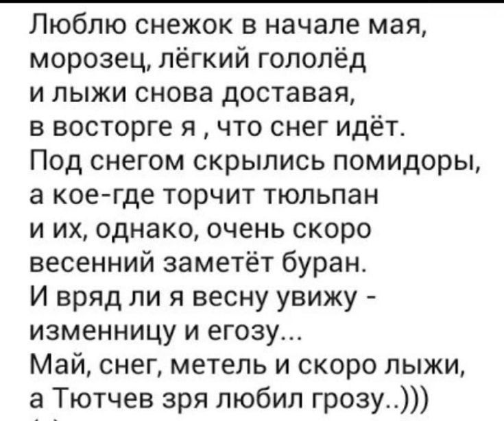 Люблю снежок в начале мая морозец лёгкий гополёд и лыжи снова доставая в восторге я что снег идёт Под снегом скрылись помидоры а коегде торчит тюльпан и их однако очень скоро весенний заметёт буран И вряд ли я весну увижу изменницу и егозу Май снег метель и скоро лыжи а Тютчев зря любил грозу