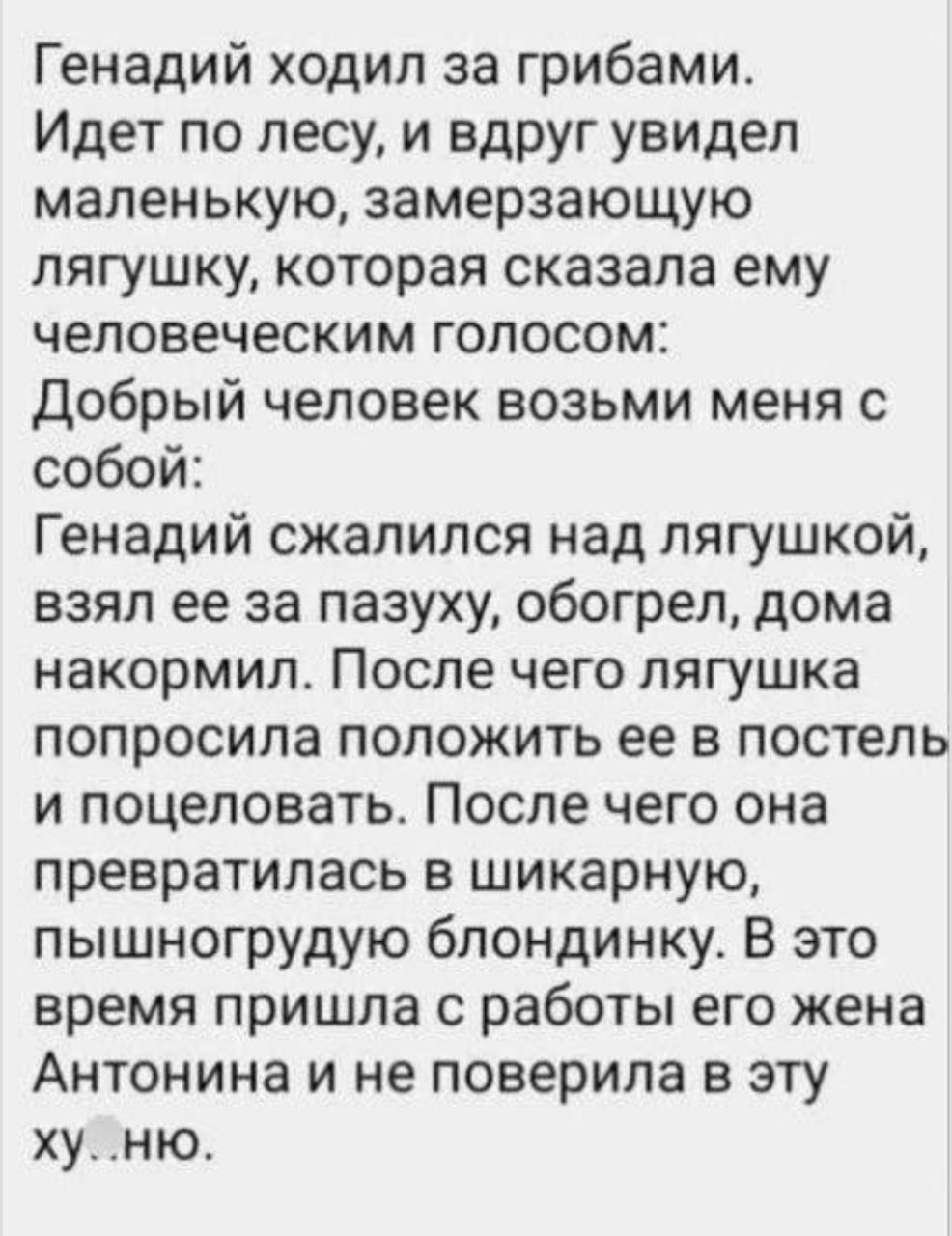 Генадий ходил за грибами Идет по лесу и вдруг увидел маленькую замерзающую лягушку которая сказала ему человеческим голосом Добрый человек возьми меня с собой Генадий сжалился над лягушкей взял ее за пазуху обогрел дома накормип После чего лягушка попросила положить ее в постель и поцеловать После чего она превратилась в шикарную пышногрудую блондинку В это время пришла с работы его жена Антонина 