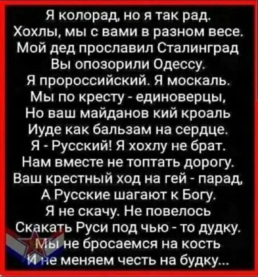 Я копорад но я так рад Хохлы мы с вами в разном весе Мой дед прославил Сгалинград Вы опозорипи Одессу я пророссийский Я москаль Мы по кресту единоверцы Но наш майданов кий кроапь Иуде как бальзам на сердце Я Русский Я хохпу не брат Нам вместе не топтать дорогу Ваш крестный ход на гей парад А Русские шагают к Богу Я не скачу Не повелось Скакать Руси под чью то дудку бросаемся на кость Ме меняем чес