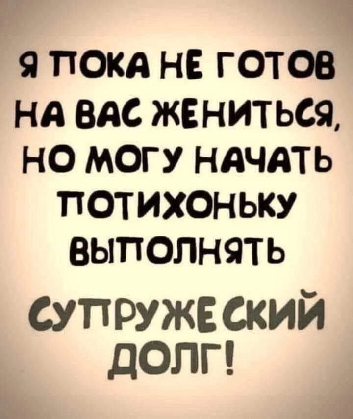 9 ПОКА НЕ ГОТОВ Нд ВАС ЖЕНИТЬСЯ НО МОГУ НАЧАТЬ ПОТИХОНЬКУ ВЫПОЛНЯТЬ супружеский долг