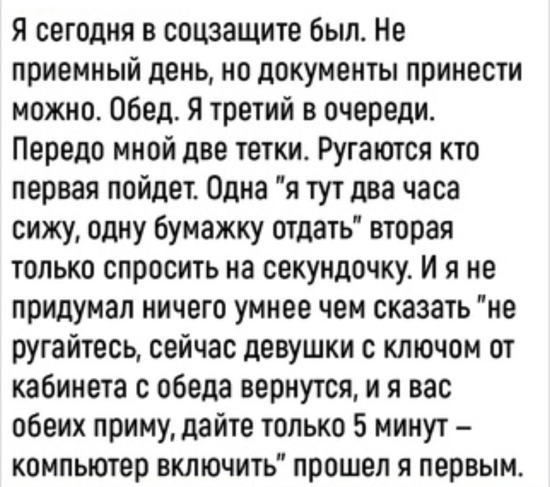 Я сегодня в соцзащите был Не приемный день на документы принести можно Обед я третий в очереди Передо мной две тетки Ругаются кто первая пойдет Одна я тут два часа сижу одну бумажку отдать вторая только спросить на секундочку И я не придумал ничего умнее чем сказать не ругайтесь сейчас девушки с ключом от кабинета с обеда вернутся и я вас обеих приму дайте только 5 минут компьютер включить прошел 