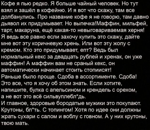 Кофе я пью редко я больше чайный человек Но тут взял и нашёл е кофейню и я вы что скажу кам все допбанупись Про название кофе я не говорю там давно дьявол их придумывает Но выпечкамеффин мипьфей таги мекаруие ещё какаято невыгввариваемая херня Я ведь все равно если захочу купть это скежу дайте мне вот эту коричневую хрень Или вот эту жопу кремом Кто это придумывает епт Ведь был нормальный кекс за 