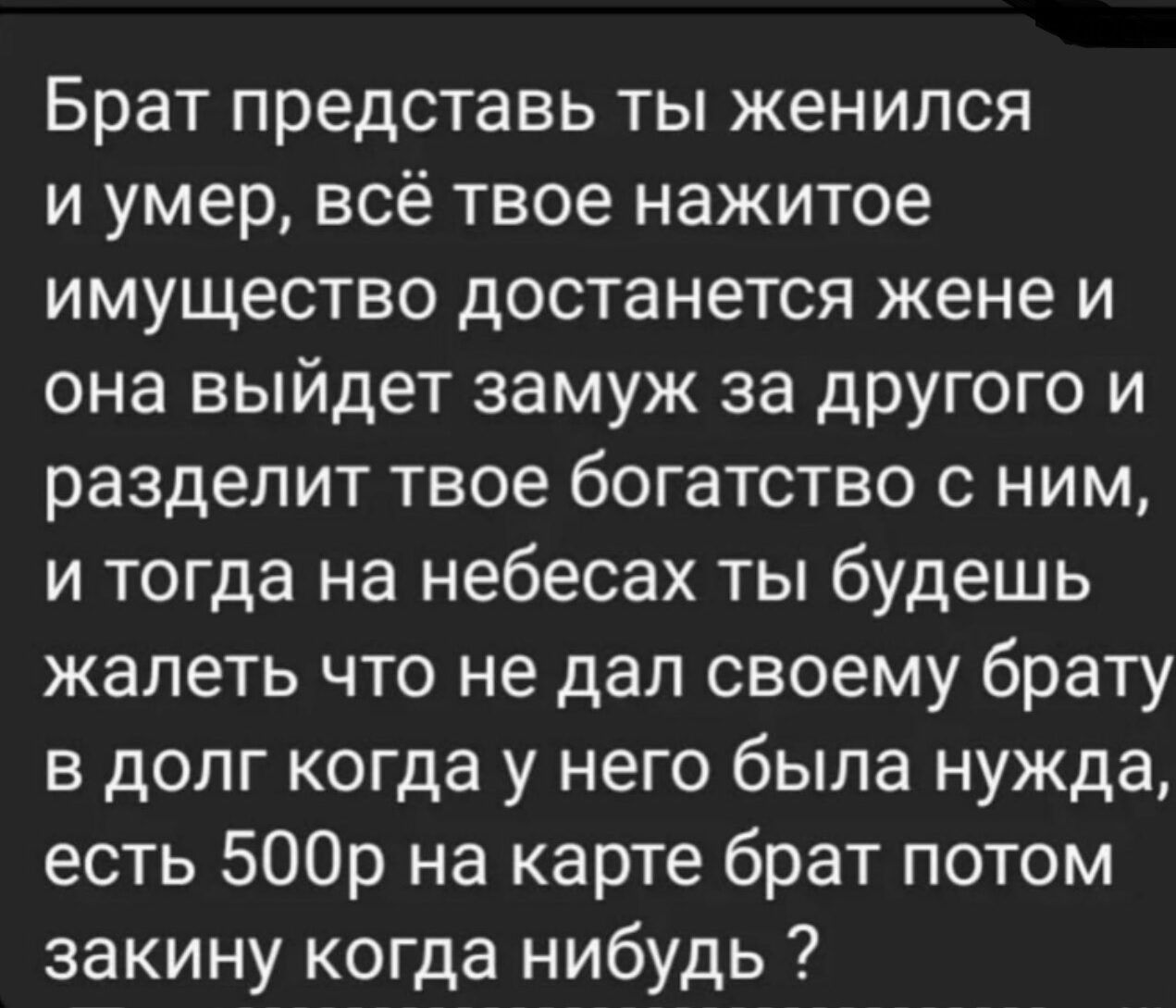 Брат представь ты женился и умер всё твое нажитое имущество достанется жене и она выйдет замуж за другого и разделит твое богатство с ним и тогда на небесах ты будешь жалеть что не дал своему брату в долг когда у него была нужда есть 500р на карте брат потом закину когда нибудь