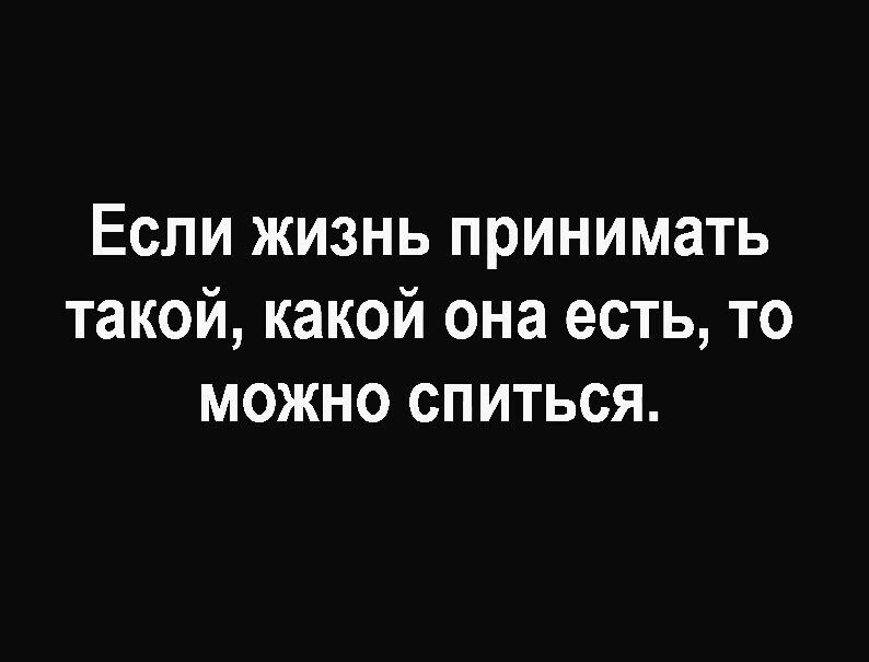 Если жизнь принимать такой какой она есть то можно спиться