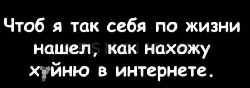 Чтоб я так себя по жизни нашел как нахожу хуйню в интернете