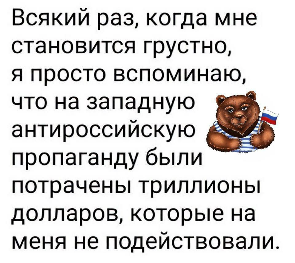 Всякий раз когда мне становится грустно я просто вспоминаю что на западную антироссийскую пропаганду были потрачены триллионы долларов которые на меня не подействовали