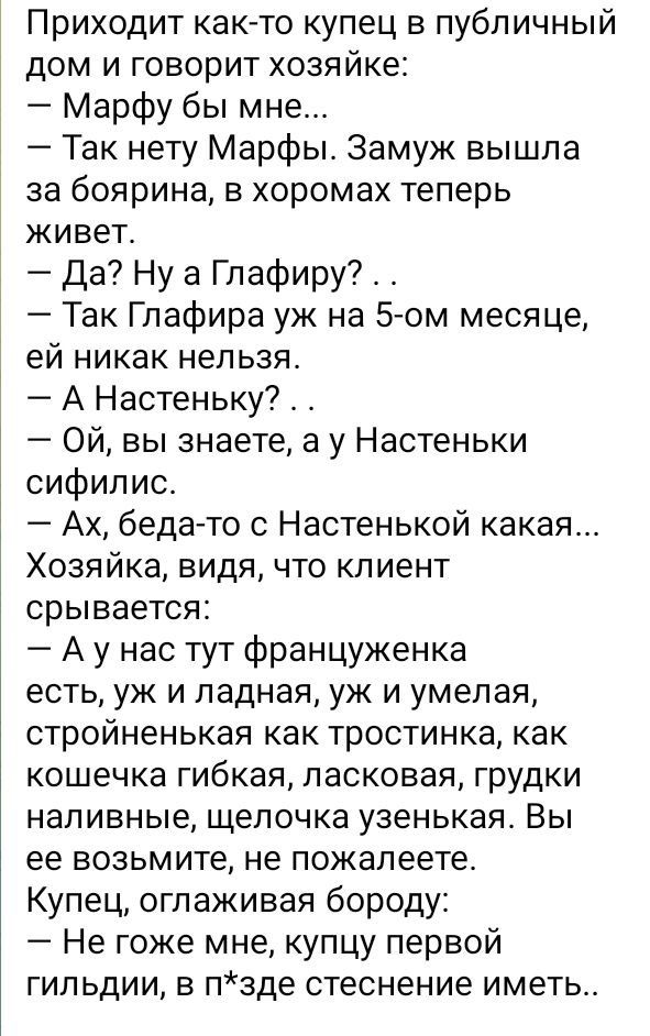 Приходит как то купец в публичный дом и говорит хозяйке Марфу бы мне Так нету Марфы Замуж вышла за боярина в хоромах теперь живет Да Ну а Глафиру Так Глафира уж на 5 ом месяце ей никак нельзя А Настеньку Ой вы знаете а у Настеньки сифилис Ах бедато Настенькой какая Хозяйка видя что клиент срывается А у нас тут француженка есть уж и ладная уж и умелая стройненькая как тростинка как кошечка гибкая л