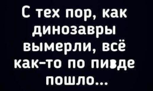 С тех пор как динозавры вымерли всё как то по пизде пошло