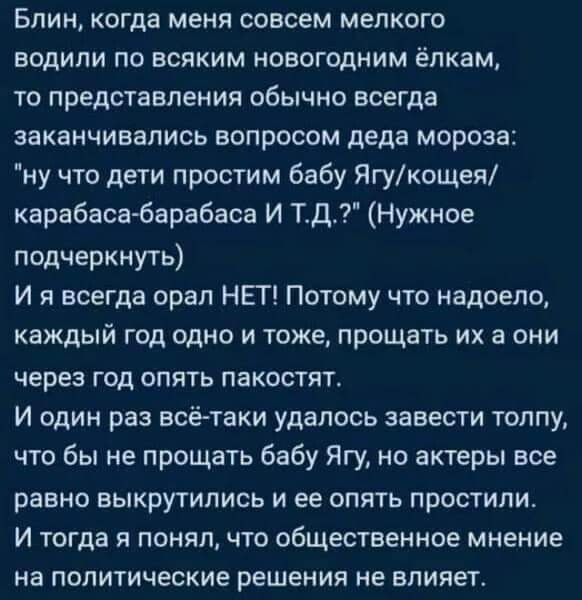 Блин когда меня совсем мелкого водили по всяким новогодним ёлкам то представления обычно всегда заканчивались вопросом деда мороза ну что дети простим бабу Ягукощея карабасабарабаса И ТД Нужное подчеркнуть И я всегда орал НЕГ Потому что надоело каждый год одно и тоже прощать их а они через год опять пакостят И один раз всётаки удалось завести толпу что бы не прощать бабу Ягу но актеры все равно вы