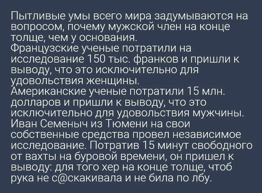 Пытливые умы всего мира задумываются на вопросом почему мужской член на конце толще ЧЕМ У ОСНОЕЗНИЯ Французские ученые потратили на исследование 1 50 тыс франков и пришли к выводу что это исключительно для УДОЕОЛЬСТЕИЯ ЖЕНЩИНЫ Американские ученые потратили Т 5 млн долларов и пришли к выводу что это исключительно для удовольствия мужчины Иван Семеныч из Тюмени на свои собственные средства провел не