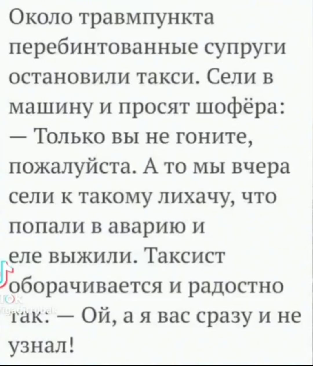 Около травмпункта перебинтованные супруги остановили такси Сели в машину и просят шофёра Только вы не гоните пожалуйста А то мы вчера сели к такому лихачу что попали в аварию и еле выжили Таксист оборачивается и радостно гак Ой а я вас сразу и не узнал