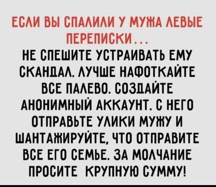 ЕОАИ ВЫ БПААИАИ У МУЖА АЕБЫЕ ПЕРЕПИСКИ НЕ СПЕШИТЕ УСТРАИВАТЬ ЕМУ ЖАННА АУЧШЕ НАФОТКАЙТЕ ВСЕ ПААЕВО СОЗДАЙТЕ АНОНИМНЫЙ АККАУНТ В НЕГО ОТПРАВЬТЕ УАИКИ МУШУ И ШАНТАШИРУЙТЕ ЧТО ОТПРАВИТЕ ВСЕ ЕГО СЕМЬЕ ЗА МОАЧАНИЕ ПРОСИТЕ КРУПНУЮ СУММУ