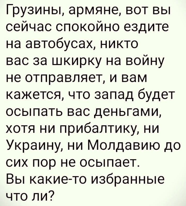 Грузины армяне вот вы сейчас спокойно ездите на автобусах никто вас за шкирку на войну не отправляет и вам кажется что запад будет осыпать вас деньгами хотя ни прибалтику ни Украину ни Молдавию до сих пор не осыпает Вы какието избранные что ли