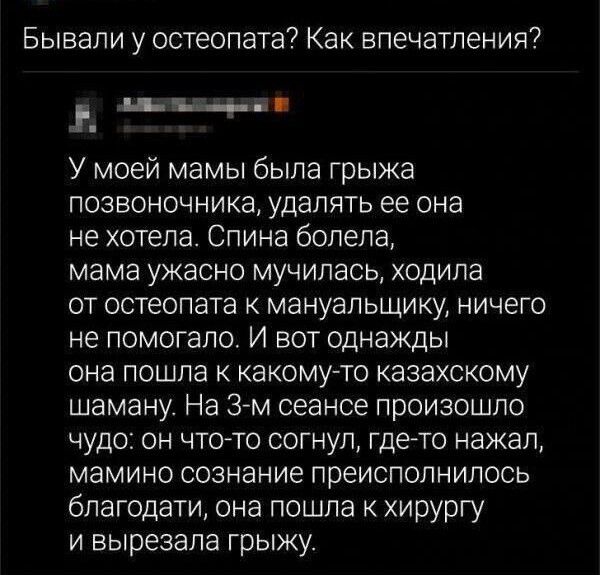 Бывали у остеопата Как впечатления щ ч У моей мамы была грыжа позвоночника удалять ее она не хотела Спина болела мама ужасно мучилась ходила от остеопата мануальщику ничего не помогало И вот однажды она пошла к какому то казахскому шаману На 3 м сеансе произошло чудо он чтото согнуп где то нажал мамино сознание преиспопнилось благодати она пошла к хирургу и вырезала грыжу