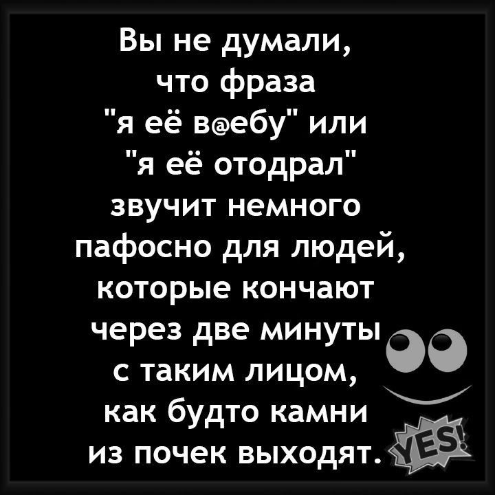 Вы не думали что фраза я её вэебу или я её отодрал звучит немного пафосно для людей которые кончают через две минуты с таким лицом _ как будто камни из почек выходятжЁЁк