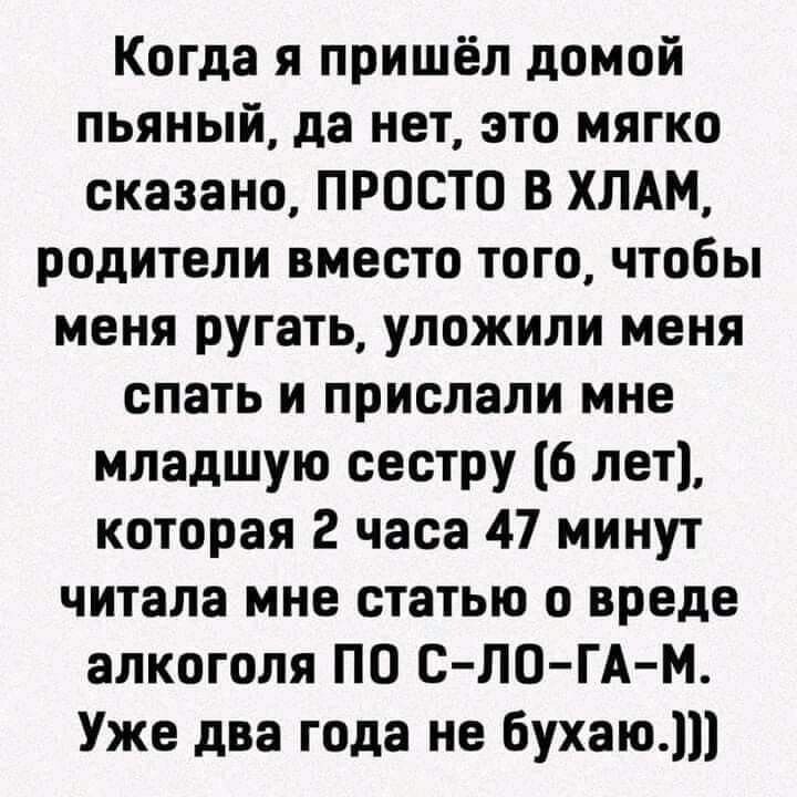 Когда я пришёл домой пьяный да нет это мягко сказано ПРОСТО В ХЛАМ родители вместо того чтобы меня ругать уложили меня спать и прислали мне младшую сестру 6 лет которая 2 часа 47 минут читала мне статью о вреде алкоголя ПО С ЛО ГАМ Уже два года не бухаю