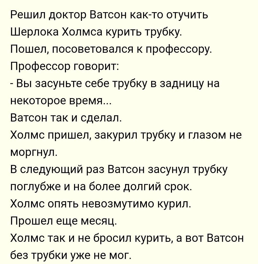 Решил доктор Ватсон как то отучить Шерлока Холмса курить трубку Пошел посоветовался к профессору Профессор говорит Вы засуньте себе трубку в задницу на некоторое время Ватсон так и сделал Холмс пришел закурил трубку и глазом не моргнул В следующий раз Ватсон засунул трубку поглубже и на более долгий срок Холмс опять невозмутимо курил Прощеп еще месяц Холмс так и не бросил курить а вот Ватсон без т