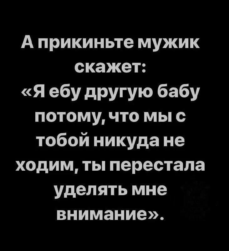 А прикиньте мужик скажет я ебу другую бабу потому что мы с тобой никуда не ходим ты перестала уделять мне внимание