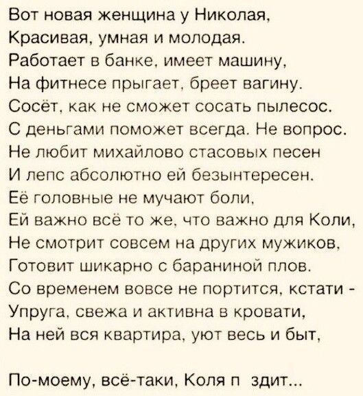 Вот новая женщина у Николая Красивая умная и молодая Работает в банке имеет машину На Фитнесе прыгает бреет вагину Сосёт как не сможет сосать пылесос С деньгами поможет всегда Не вопрос Не любит михайлово стасовых песен И пепс абсолютно ей безынтересен Ее головные не мучают болит Ей важно все то же что важно для Копи Не смотрит совсем на других мужиков Готовит шикарно с бараниной плов СО Временем 