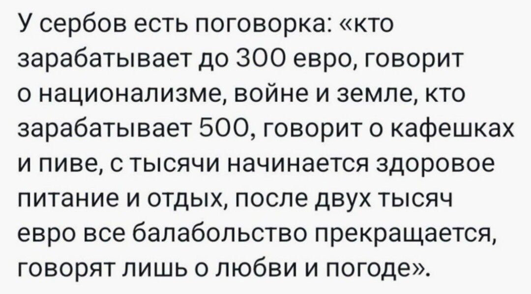 У сербов есть поговорка кто зарабатывает до 300 евро говорит о национализме войне и земле кто зарабатывает 500 говорит кафвшках и пиве с тысячи начинается здоровое питание и отдых после двух тысяч евро все балабольство прекращается говорят лишь о любви и погоде