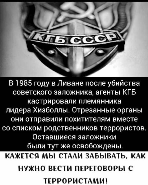 В 1985 году в Ливане после убийства советского заложника агенты КГБ кастрировапи племянника лидера Хизбопльь Отрезанные органы они отправили похитителям вместе со списком родственников терраристов Оставшиеся заложники быпи тут же освобождены КАЖЕТСЯ МЫ СТАИ ЗАБЫВАТЬ КАК НУЖНО ВіСТИ ПЕРЕГОВОРЫ С ТЕРРОРИСТАМИ