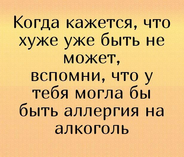 Когда кажется что хуже уже быть не может вспомни что у тебя могла бы быть аллергия на алкоголь