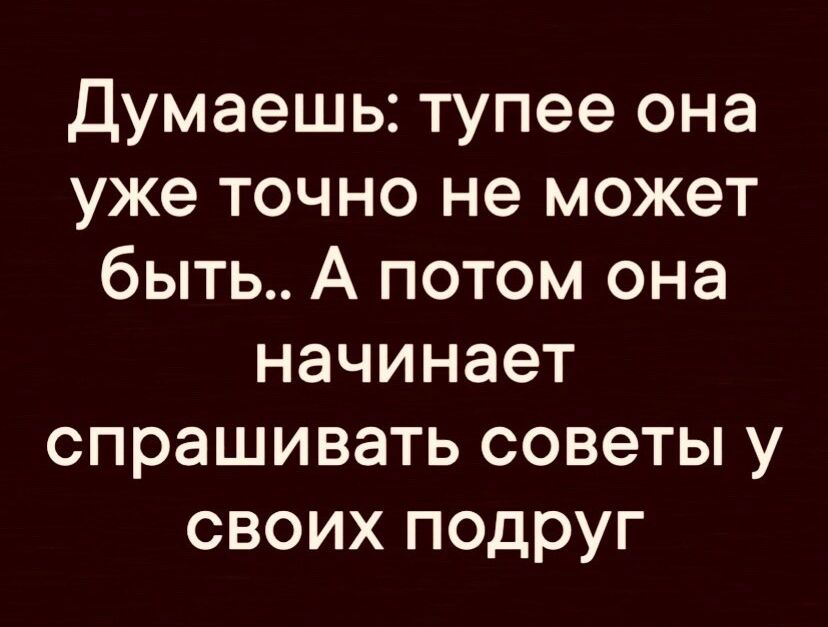 Думаешь тупее она уже точно не может быть А потом она начинает спрашивать советы у своих подруг