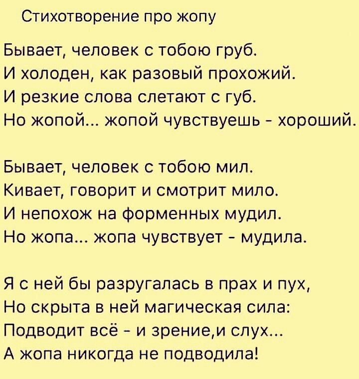 Стихотворение про копу Бывает человек с тобою груб И холоден как разовый прохожий И резкие слова слетают с губ Но жопой жопой чувствуешь хороший Бывает человек с тобою мил Кивает говорит и смотрит мило И непохож на Форменных мудип Но жопа жопа чувствует мудила Я с ней бы разругалаоь в прах и пух Но скрыта в ней магическая сила Подводит всё и зрением слух А копа никогда не подводила